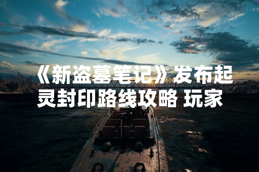 《新盗墓笔记》发布起灵封印路线攻略 玩家通关效率提升30% 《新盗墓笔记》发布起灵封印路线攻略 玩家通关效率提升30%