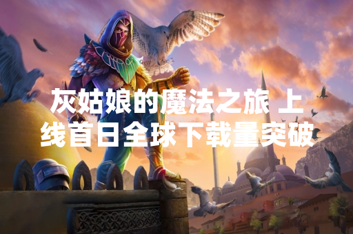 灰姑娘的魔法之旅 上线首日全球下载量突破500万次