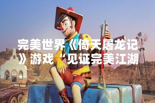 完美世界《倚天屠龙记》游戏“见证完美江湖”测试正式开启