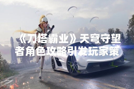 《刀塔霸业》天穹守望者角色攻略引发玩家策略讨论