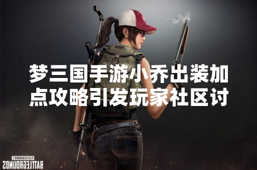 梦三国手游小乔出装加点攻略引发玩家社区讨论