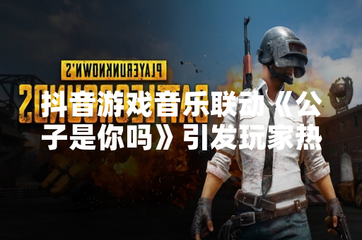 抖音游戏音乐联动《公子是你吗》引发玩家热议