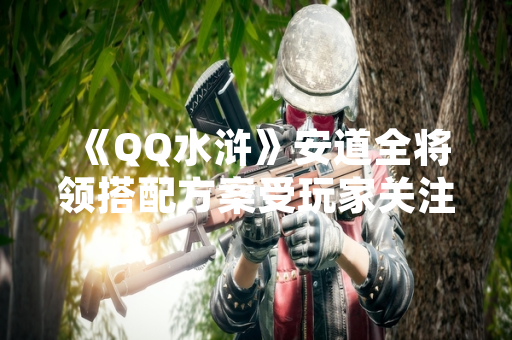 《QQ水浒》安道全将领搭配方案受玩家关注
