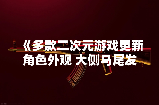 《多款二次元游戏更新角色外观 大侧马尾发型设计引发玩家讨论》