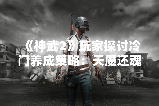 《神武2》玩家探讨冷门养成策略：天魔还魂力孩子培养方案引关注