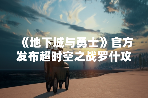 《地下城与勇士》官方发布超时空之战罗什攻略 协助玩家应对高难度副本