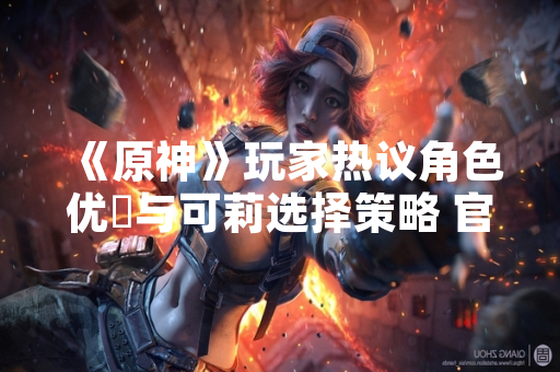 《原神》玩家热议角色优菈与可莉选择策略 官方未调整角色强度数据