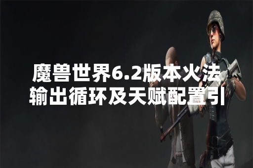 魔兽世界6.2版本火法输出循环及天赋配置引发玩家讨论