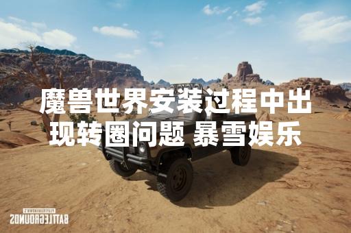 魔兽世界安装过程中出现转圈问题 暴雪娱乐发布技术公告提供解决方案