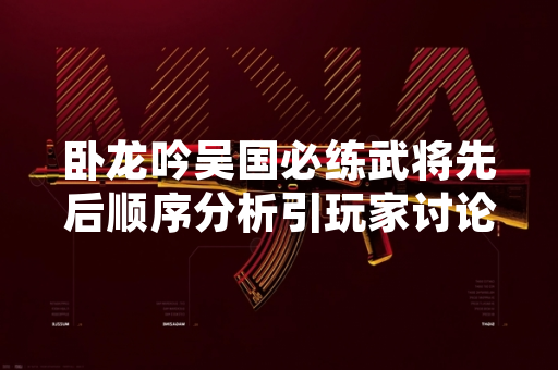 卧龙吟吴国必练武将先后顺序分析引玩家讨论