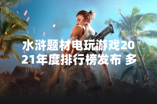 水浒题材电玩游戏2021年度排行榜发布 多款产品用户数据突破历史峰值