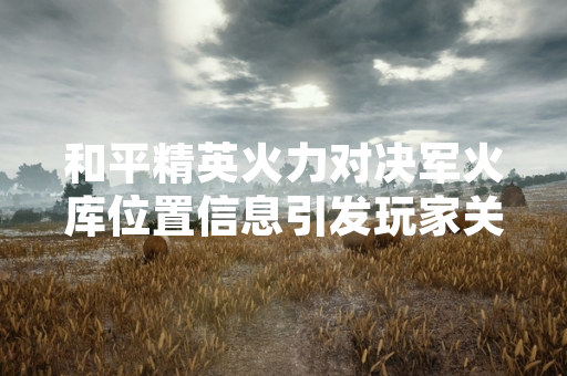和平精英火力对决军火库位置信息引发玩家关注