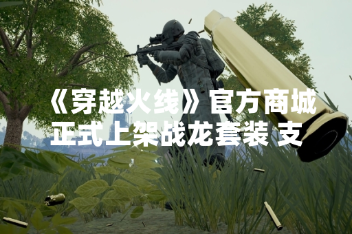 《穿越火线》官方商城正式上架战龙套装 支持游戏内直接购买
