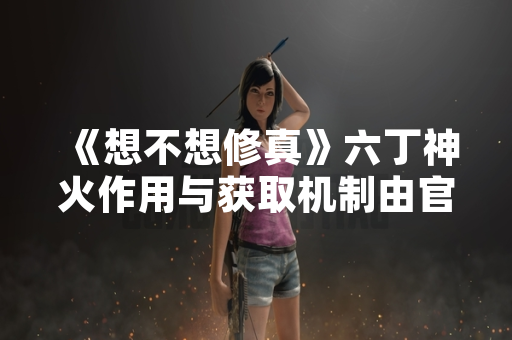《想不想修真》六丁神火作用与获取机制由官方公告明确