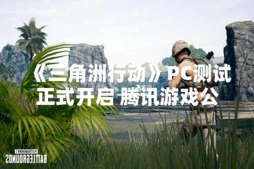 《三角洲行动》PC测试正式开启 腾讯游戏公布技术测试详情