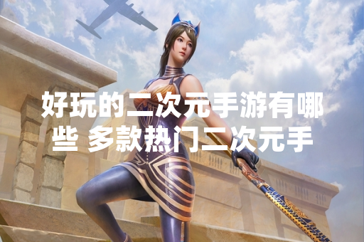 好玩的二次元手游有哪些 多款热门二次元手游公布近期运营数据