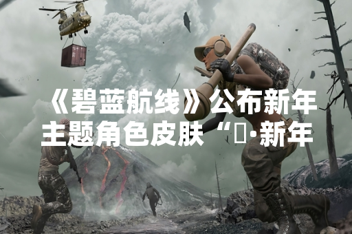 《碧蓝航线》公布新年主题角色皮肤“猤·新年的剑鬼”具体信息 《碧蓝航线》公布新年主题角色皮肤“猤·新年的剑鬼”具体信息