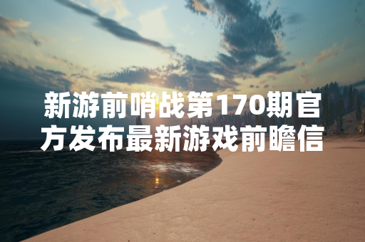 新游前哨战第170期官方发布最新游戏前瞻信息