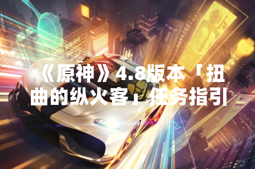 《原神》4.8版本「扭曲的纵火客」任务指引更新引发玩家关注