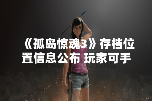 《孤岛惊魂3》存档位置信息公布 玩家可手动备份进度