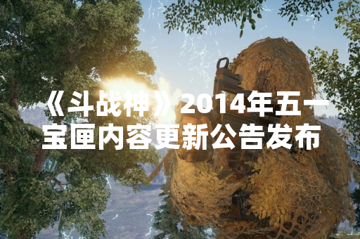 《斗战神》2014年五一宝匣内容更新公告发布 《斗战神》2014年五一宝匣内容更新公告发布