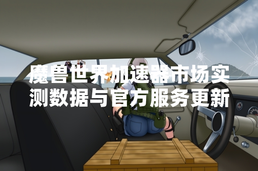 魔兽世界加速器市场实测数据与官方服务更新报告