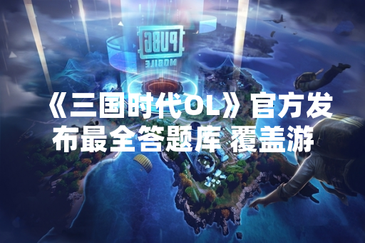 《三国时代OL》官方发布最全答题库 覆盖游戏内全部知识问答内容
