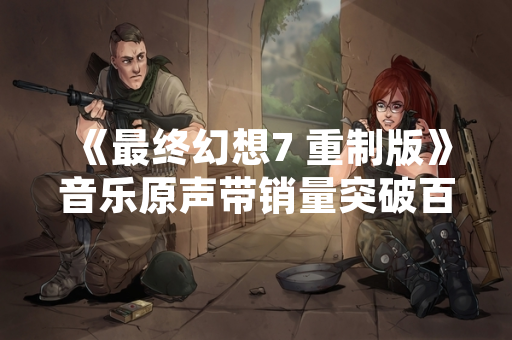 《最终幻想7 重制版》音乐原声带销量突破百万 官方公布制作幕后细节