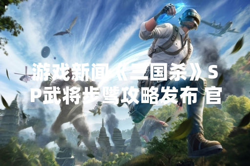 游戏新闻《三国杀》SP武将步骘攻略发布 官方解析技能机制与实战定位