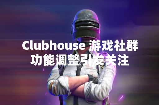 Clubhouse 游戏社群功能调整引发关注