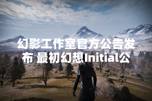 幻影工作室官方公告发布 最初幻想Initial公测版本正式上线