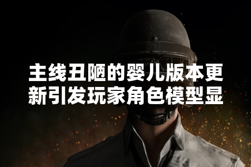 主线丑陋的婴儿版本更新引发玩家角色模型显示异常讨论