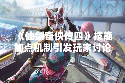 《仙剑奇侠传四》技能加点机制引发玩家讨论 官方发布详细指南