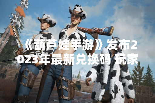 《葫芦娃手游》发布2023年最新兑换码 玩家可领取游戏内奖励
