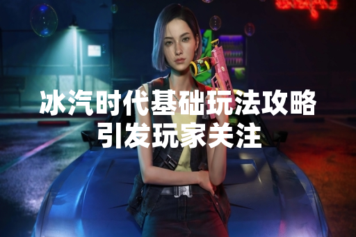 冰汽时代基础玩法攻略引发玩家关注