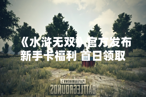 《水浒无双》官方发布新手卡福利 首日领取量突破50万次