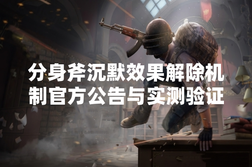 分身斧沉默效果解除机制官方公告与实测验证