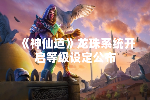 《神仙道》龙珠系统开启等级设定公布
