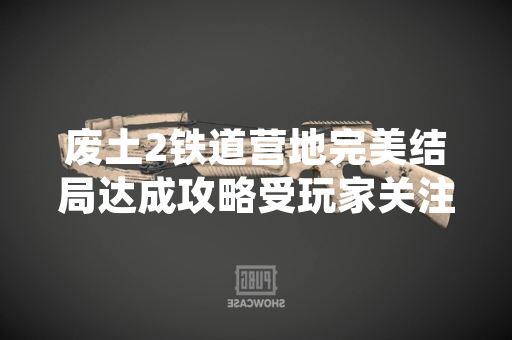 废土2铁道营地完美结局达成攻略受玩家关注