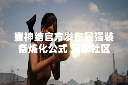 寰神结官方发布最强装备炼化公式 玩家社区反应积极