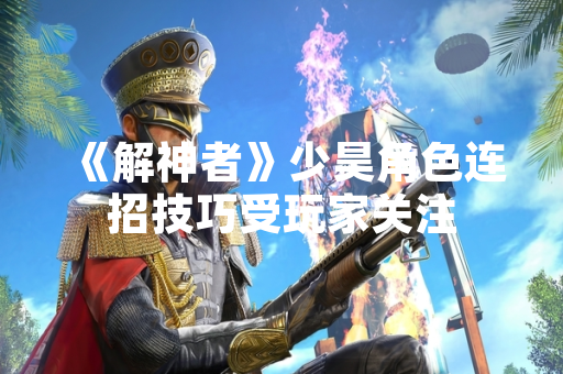 《解神者》少昊角色连招技巧受玩家关注