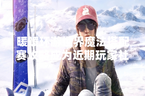 暖暖环游世界魔法搭配赛攻略成为近期玩家社群讨论热点