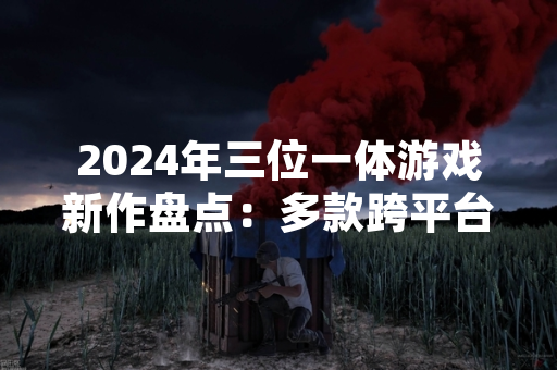 2024年三位一体游戏新作盘点：多款跨平台产品公布开发计划