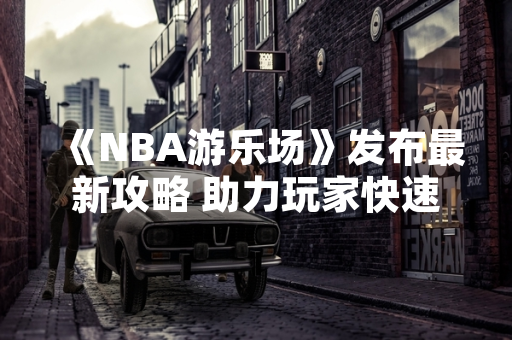 《NBA游乐场》发布最新攻略 助力玩家快速掌握游戏技巧