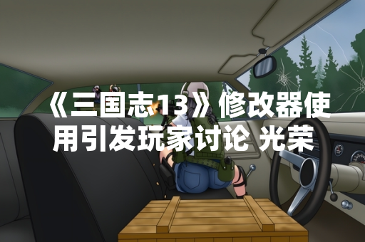 《三国志13》修改器使用引发玩家讨论 光荣特库摩未作官方回应 《三国志13》修改器使用引发玩家讨论 光荣特库摩未作官方回应