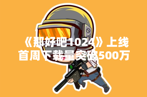 《那好吧1024》上线首周下载量突破500万次 官方公布运营数据