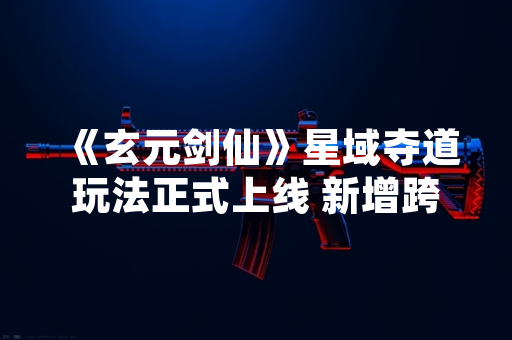 《玄元剑仙》星域夺道玩法正式上线 新增跨服资源争夺机制