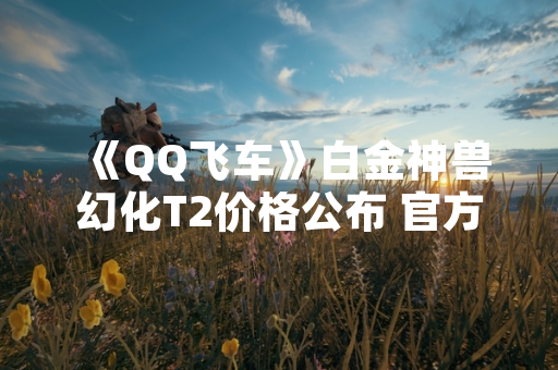 《QQ飞车》白金神兽幻化T2价格公布 官方同步释出获取方式