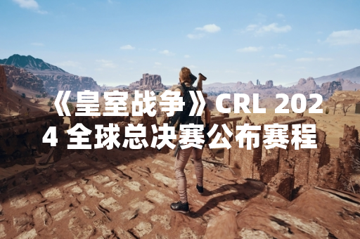 《皇室战争》CRL 2024 全球总决赛公布赛程与参赛队伍