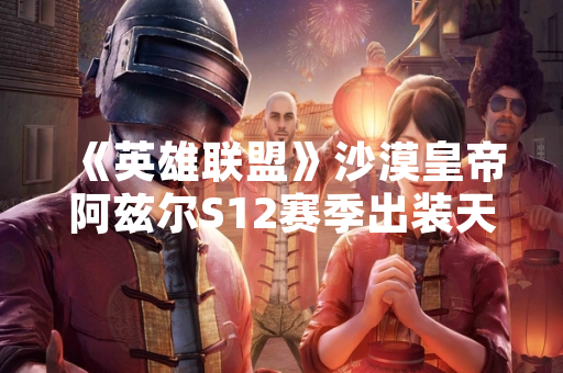 《英雄联盟》沙漠皇帝阿兹尔S12赛季出装天赋及连招指南发布
